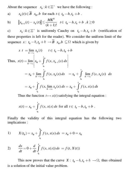 About the sequence x keZ we have the following a x 1 EB xo b for each te to b to b MKk b x x te t b t b k20 k 1 c xk Z is uniformly Cauchy on t b t b verification of these properties is left for the reader We consider the uniform limit of the sequence x t 8 to 8 B x b C which is given by x t lim x 1 1E1 b t b Thus x 1 lim x f s x s ds Finally the validity of this integral equation has the following two implications 1 x lim ff s x s ds x S lim f s x s ds x f f s lim x s ds x f f s x s ds k 400 Thus the function tx 1 satisfying the integral equation x 1 x f s x s ds for all t 1 b t b 2 X 1 x dx dt s x s ds s ds x 0 xo 0 as ff s x s ds f t X 1 This now proves that the curve X 1 8 to 82 thus obtained is a solution of the initial value problem