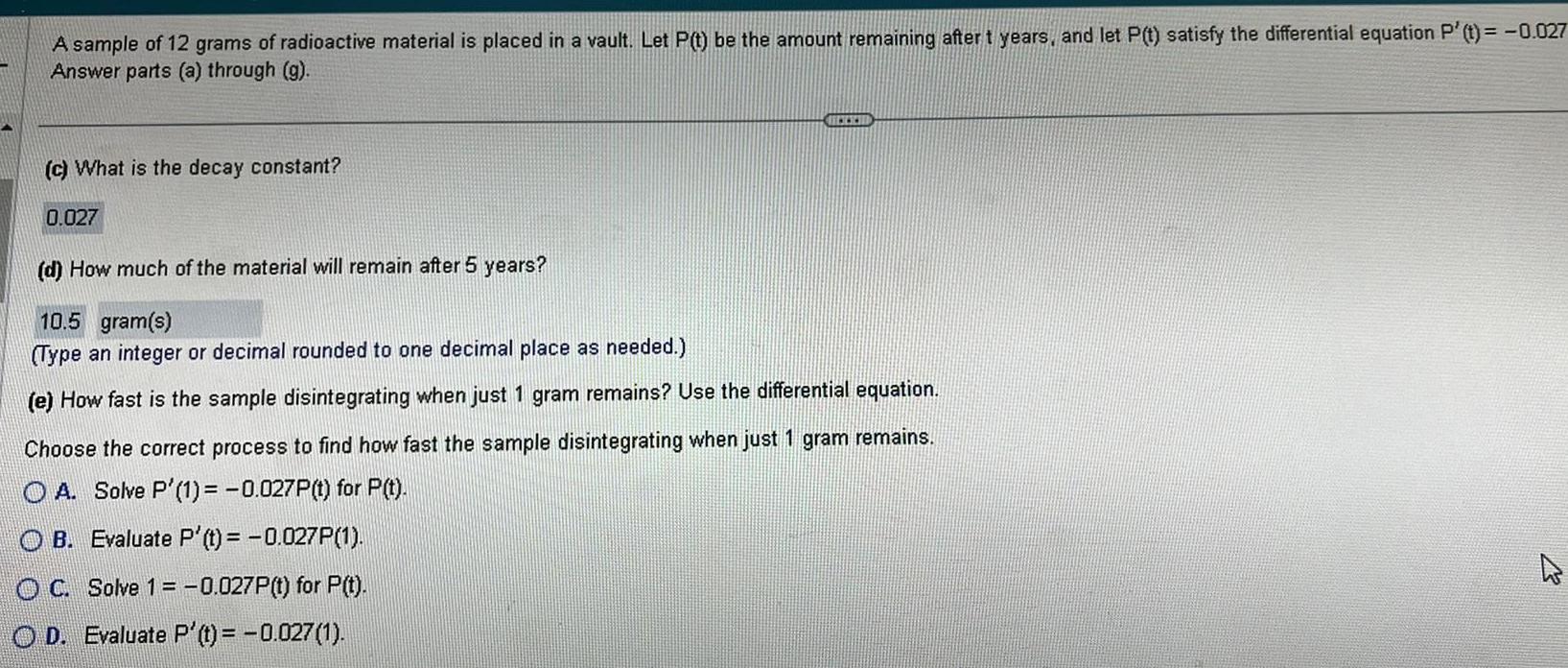 A sample of 12 grams of radioactive material is placed in a vault Let P t be the amount remaining after t years and let P t satisfy the differential equation P t 0 027 Answer parts a through g c What is the decay constant 0 027 d How much of the material will remain after 5 years 10 5 gram s Type an integer or decimal rounded to one decimal place as needed e How fast is the sample disintegrating when just 1 gram remains Use the differential equation Choose the correct process to find how fast the samp disintegrating when just 1 gram remains OA Solve P 1 0 027P t for P t OB Evaluate P t 0 027P 1 OC Solve 1 0 027P t for P t OD Evaluate P t 0 027 1 D