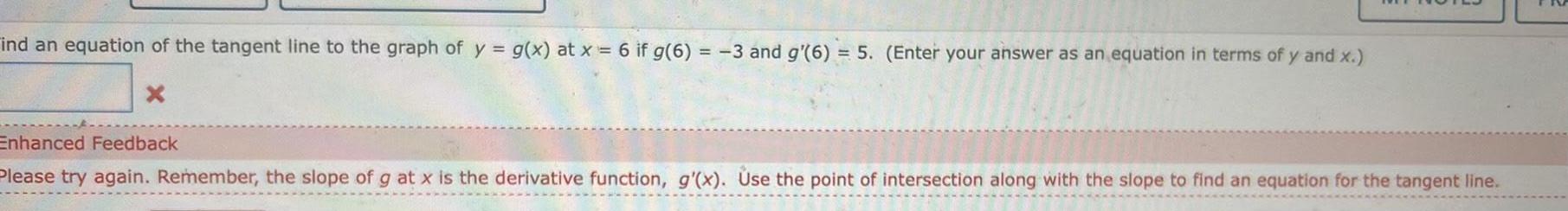 ind an equation of the tangent line to the graph of y g x at x 6 if g 6 3 and g 6 5 Enter your answer as an equation in terms of y and x X Enhanced Feedback Please try again Remember the slope of g at x is the derivative function g x Use the point of intersection along with the slope to find an equation for the tangent line