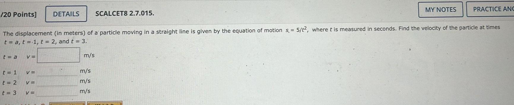 20 Points t a t 1 t 2 t 3 V The displacement in meters of a particle moving in a straight line is given by the equation of motion s 5 t2 where t is measured in seconds Find the velocity of the particle at times t a t 1 t 2 and t 3 V V DETAILS V m s SCALCET8 2 7 015 m s m s m s MY NOTES PRACTICE ANC