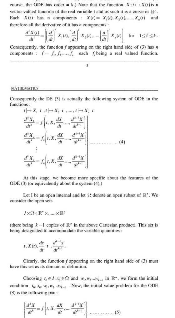 course the ODE has order k Note that the function X t X t is a vector valued function of the real variable t and as such it is a curve in R Each X has n components X t X 1 X 1 X t and therefore all the derivative of it has n components X 1 X 1 d for 1 l k Consequently the function f appearing on the right hand side of 3 has n components f f f f each f being a real valued function d X 1 dt MATHEMATICS Consequently the DE 3 is actually the following system of ODE in the functions t X t t X t t X t dk X dit 1 dk 1X d x f X d X di di d X dik t X t 1 X 1 X dx dt d X dt dX dt dX dt t dX At this stage we become more specific about the features of the ODE 3 or equivalently about the system 4 Let I be an open internal and let 2 denote an open subset of R We consider the open sets IxNxR x XR there being k 1 copies of R in the above Cartesian product This set is being designated to accommodate the variable quantities d x dr 1 3 dk X dit 1 1 X Clearly the function f appearing on the right hand side of 3 must have this set as its domain of definition dX dt Choosing 1 1 x En and w w w in R we form the initial condition fox W W W Now the initial value problem for the ODE 3 is the following pair 4 dk X 5