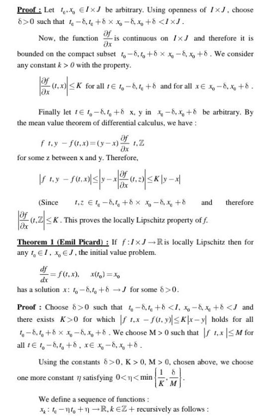 Proof Let IxJ be arbitrary Using openness of IxJ choose 8 0 such that 1 8 4 8 x 8 x 8 IXJ Now the function is continuous on IxJ and therefore it is x bounded on the compact subset 10 8 0 8 x8 x 8 We consider any constant k 0 with the property of 1 3 K K for all t 1 8 8 and for all x x 8 x 8 Finally let 1 1 8 1 8 x y in 8 x 8 be arbitrary By the mean value theorem of differential calculus we have Of ft y f t x y x x for some z between x and y Therefore of fty f0 x 5 x 10 5K yx 1 2 K Ox Since 1 2 1 8 1 8 x 8 x 8 of 1 2z K K This proves the locally Lipschitz property of f Theorem 1 Emil Picard If f 1xJ R is locally Lipschitz then for any 1 EI x EJ the initial value problem df f 1 x x to xo dx has a solution x 6 8 16 8J for some 8 0 and therefore Proof Choose 8 0 such that 1 8 1 8 1 8 x 8 J and there exists K 0 for which f1 x f t y Kx y holds for all 1 8 8 x 8 x 8 We choose M 0 such that f 1 x M for all te t 8 8 xe x 8 x 8 Using the constants 8 0 K 0 M 0 chosen above we choose one more constant 77 satisfying 0 n min We define a sequence of functions KM no 1 R kEZ recursively as follows