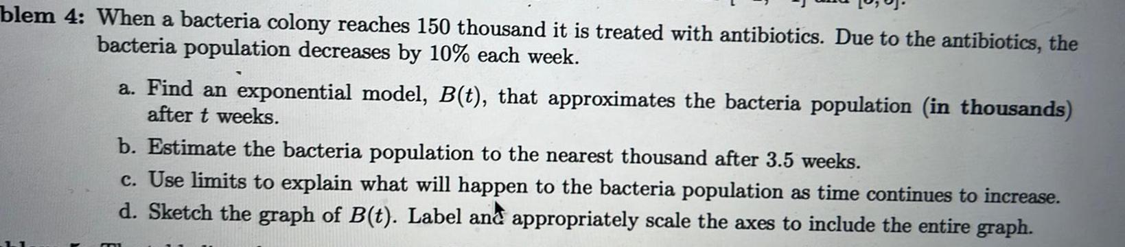 blem 4 When a bacteria colony reaches 150 thousand it is treated with antibiotics Due to the antibiotics the bacteria population decreases by 10 each week a Find an exponential model B t that approximates the bacteria population in thousands after t weeks b Estimate the bacteria population to the nearest thousand after 3 5 weeks c Use limits to explain what will happen to the bacteria population as time continues to increase d Sketch the graph of B t Label and appropriately scale the axes to include the entire graph