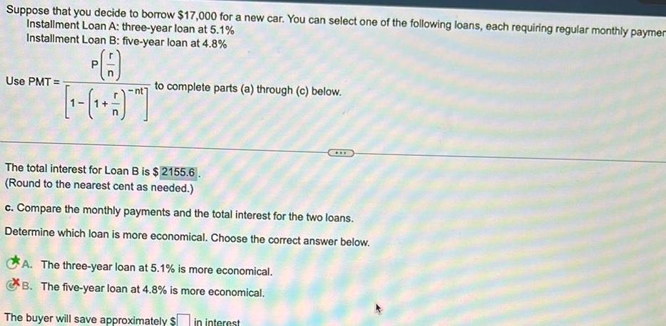 Suppose that you decide to borrow 17 000 for a new car You can select one of the following loans each requiring regular monthly paymen Installment Loan A three year loan at 5 1 Installment Loan B five year loan at 4 8 PA Use PMT to complete parts a through c below The total interest for Loan B is 2155 6 Round to the nearest cent as needed c Compare the monthly payments and the total interest for the two loans Determine which loan is more economical Choose the correct answer below A The three year loan at 5 1 is more economical B The five year loan at 4 8 is more economical The buyer will save approximately in interest