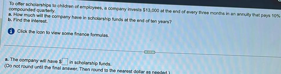 To offer scholarships to children of employees a company invests 13 000 at the end of every three months in an annuity that pays 10 compounded quarterly a How much will the company have in scholarship funds at the end of ten years b Find the interest i Click the icon to view some finance formulas a The company will have in scholarship funds Do not round until the final answer Then round to the nearest dollar as needed