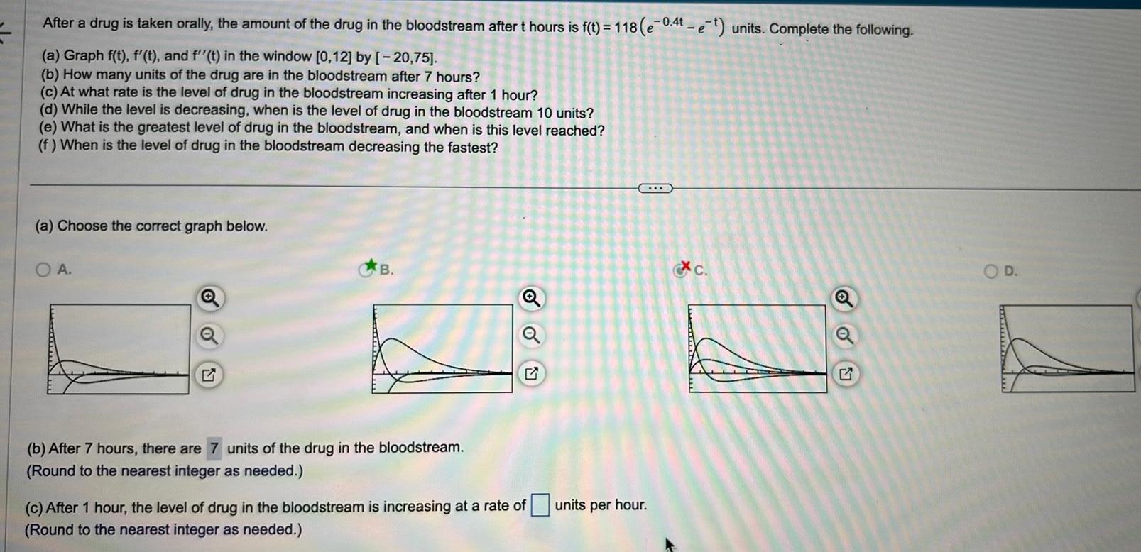 After a drug is taken orally the amount of the drug in the bloodstream after t hours is f t 118 e 0 4t et units Complete the following a Graph f t f t and f t in the window 0 12 by 20 75 b How many units of the drug are in the bloodstream after 7 hours c At what rate is the level of drug in the bloodstream increasing after 1 hour d While the level is decreasing when is the level of drug in the bloodstream 10 units e What is the greatest level of drug in the bloodstream and when is this level reached f When is the level of drug in the bloodstream decreasing the fastest a Choose the correct graph below OA B b After 7 hours there are 7 units of the drug in the bloodstream Round to the nearest integer as needed c After 1 hour the level of drug in the bloodstream is increasing at a rate of Round to the nearest integer as needed units per hour c Q O D