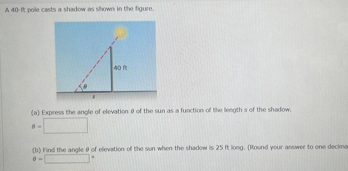 A 40 ft pole casts a shadow as shown in the figure 40 ft a Express the angle of elevation of the sun as a function of the length s of the shadow 0 b Find the angle of elevation of the sun when the shadow is 25 ft long Round your answer to one decima 0