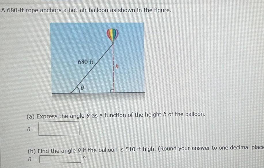 A 680 ft rope anchors a hot air balloon as shown in the figure 680 ft 0 a Express the angle 0 as a function of the height h of the balloon 0 b Find the angle 0 if the balloon is 510 ft high Round your answer to one decimal place 0 O