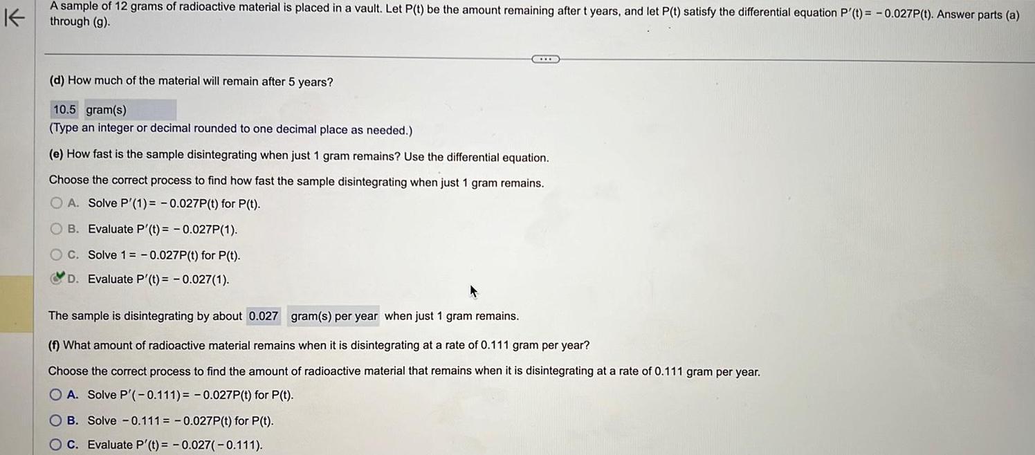 K A sample of 12 grams of radioactive material is placed in a vault Let P t be the amount remaining after t years and let P t satisfy the differential equation P t 0 027P t Answer parts a through g d How much of the material will remain after 5 years 10 5 gram s Type an integer or decimal rounded to one decimal place as needed e How fast is the sample disintegrating when just 1 gram remains Use the differential equation Choose the correct process to find how fast the sample disintegrating when just 1 gram remains OA Solve P 1 0 027P t for P t B Evaluate P t 0 027P 1 C Solve 1 0 027P t for P t D Evaluate P t 0 027 1 The sample is disintegrating by about 0 027 gram s per year when just 1 gram remains f What amount of radioactive material remains when it is disintegrating at a rate of 0 111 gram per year Choose the correct process to find the amount of radioactive material that remains when it is disintegrating at a rate of 0 111 gram per year OA Solve P 0 111 0 027P t for P t OB Solve 0 111 0 027P t for P t C Evaluate P t 0 027 0 111