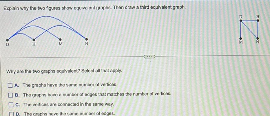 Explain why the two figures show equivalent graphs Then draw a third equivalent graph D H M M Why are the two graphs equivalent Select all that apply A The graphs have the same number of vertices B The graphs have a number of edges that matches the number of vertices c The vertices are connected in the same way D The graphs have the same number of edges D M H N