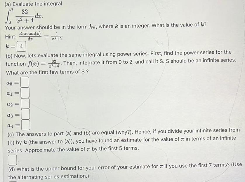 a Evaluate the integral 32 S x 4 Your answer should be in the form k where k is an integer What is the value of k darctan a Hint dz dx a1 a2 a3 1 224 1 k 4 b Now lets evaluate the same integral using power series First find the power series for the function f x 324 Then integrate it from 0 to 2 and call it S S should be an infinite series 4 What are the first few terms of S ao a4 c The answers to part a and b are equal why Hence if you divide your infinite series from b by k the answer to a you have found an estimate for the value of 7 in terms of an infinite series Approximate the value of TT by the first 5 terms d What is the upper bound for your error of your estimate for if you use the first 7 terms Use the alternating series estimation