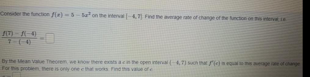 Consider the function f x 5 f 7 f 4 7 4 51 on the interval 4 7 Find the average rate of change of the function on this interval i e By the Mean Value Theorem we know there exists a c in the open interval 4 7 such that f c is equal to this average rate of change For this problem there is only one e that works Find this value of c