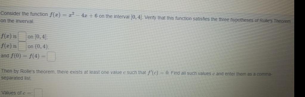 Consider the function f 1 1 4z 6 on the interval 0 4 Verify that this function satisfies the three hypotheses of Rolle s Theorem on the inverval f x is on 0 4 f z is on 0 4 and f 0 f 4 Then by Rolle s theorem there exists at least one value e such that f c 0 Find all such values c and enter them as a comma separated list Values of c