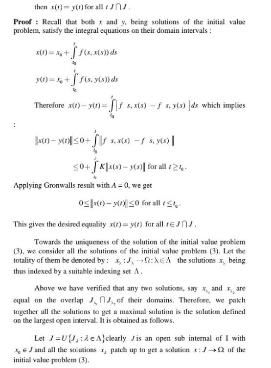 then x t y t for all 1 JOJ Proof Recall that both x and y being solutions of the initial value problem satisfy the integral equations on their domain intervals x 1 x f s x s ds y t x f s y s ds Therefore x 1 y t s x s f s y s ds which implies x 1 y 1 0 S s x s s y s 0 Kx s y s for all 12 Applying Gronwalls result with A 0 we get 0 x 1 y 1 0 for all t t This gives the desired equality x 1 y 1 for all 1JJ Towards the uniqueness of the solution of the initial value problem 3 we consider all the solutions of the initial value problem 3 Let the totality of them be denoted by x J XEA the solutions x being thus indexed by a suitable indexing set A Above we have verified that any two solutions say x and x are equal on the overlap JJ of their domains Therefore we patch together all the solutions to get a maximal solution is the solution defined on the largest open interval It is obtained as follows Let J UJ A clearly Jis an open sub internal of I with XJ and all the solutions x patch up to get a solution x J of the initial value problem 3