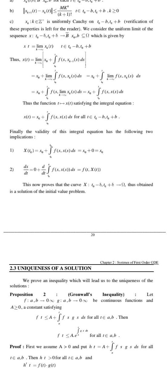 b 1 to b t b k20 c xkZ is uniformly Cauchy on t b t b verification of these properties is left for the reader We consider the uniform limit of the sequence x 1 8 to 8 B x b C which is given by x t lim x 1 Thus x t lim xo k 00 40 D 1 0 1 2 x lim x dx dt x 1 x MKk k 1 to 0 10 X 1 x 0 1e1 b t b ff s lim x s ds x Thus the function rx 1 satisfying the integral equation dt f s x s ds ff s x s ds Finally the validity of this integral equation has the following two implications x ff s x s ds for all t t b t tb f s x s ds x 0 x ff s x s ds lim f s x s ds f s x s ds f t X t 20 2 3 UNIQUENESS OF A SOLUTION This now proves that the curve X 1 8 1 82 thus obtained is a solution of the initial value problem s ds Chapter 2 Systmes of First Order ODE We prove an inequality which will lead us to the uniqueness of the solutions Proposition 2 Gronwall s Inequality Let f a b 0 g a b 000 be continuous functions and A 0 a constant satisfying fi A ff fsgs ds for all te a b Then ft A e Proof First we assume A 0 and put ht A te ab Then ht 0 for all te a b and h t f t g t for all 1 a b Sf fsgs ds for all