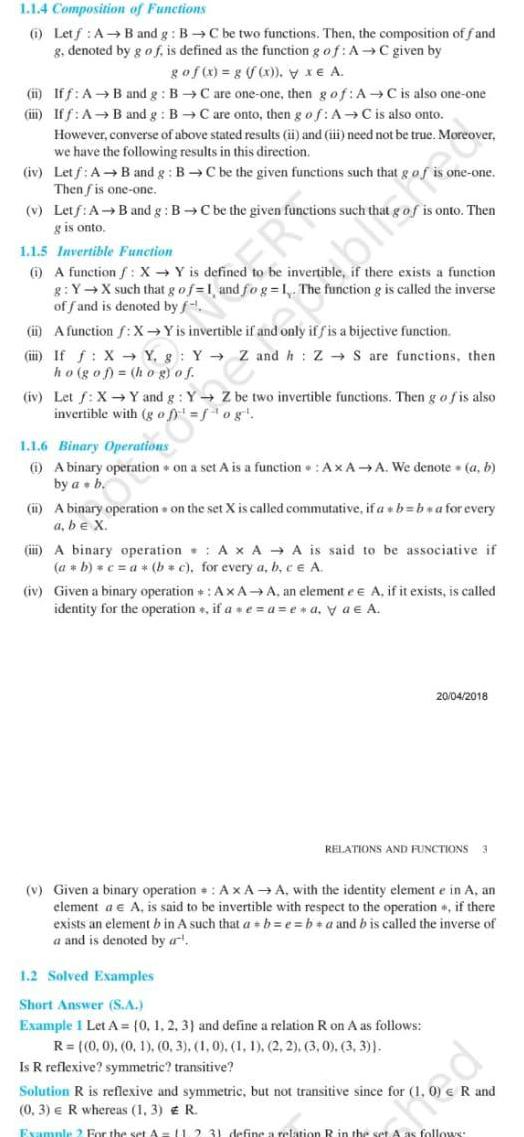 1 1 4 Composition of Functions 1 Letf A B and g B C be two functions Then the composition of f and g denoted by g of is defined as the function g of AC given by go f x g y xe A ii Iff A B and g BC are one one then g of A C is also one one iii Iff A B and g BC are onto then g of AC is also onto However converse of above stated results ii and iii need not be true Moreover we have the following results in this direction iv Letf A B and g BC be the given functions such that g of Then fis one one v Letf A B and g BC be the given functions such that g is onto ER 1 1 5 Invertible Function 1 A function f X Y is defined to be invertible if there exists a function g Y X such that g of 1 and fog 1 The function g is called the inverse of fand is denoted by f ii A function f X Y is invertible if and only if f is a bijective function blated one one is onto Then i If f X Y g Y Z and h Z S are functions then ho gof hog of iv Let f X Y and g Y Z be two invertible functions Then g of is also invertible with gof fog 1 1 6 Binary Operations i A binary operation on a set A is a function AxA A We denote a b by a b ii A binary operation on the set X is called commutative if a b ba for every a be X iii A binary operation A x AA is said to be associative if a b c a b c for every a b c e A iv Given a binary operation AxAA an elemente e A if it exists is called identity for the operation if ae a e a ya A 1 2 Solved Examples Short Answer S A Example 1 Let A 0 1 2 3 and define a relation R on A as follows R 0 0 0 1 0 3 1 0 1 1 2 2 3 0 3 3 Is R reflexive symmetric transitive RELATIONS AND FUNCTIONS 3 v Given a binary operation A x AA with the identity element e in A an element a A is said to be invertible with respect to the operation if there exists an element b in A such that a b e ba and b is called the inverse of a and is denoted by a Solution R is reflexive and symmetric but not transitive since for 1 0 3 e R whereas 1 3 Example 2 For the set A 20 04 2018 R and R 11 2 3 define a relation R in the set A as follows