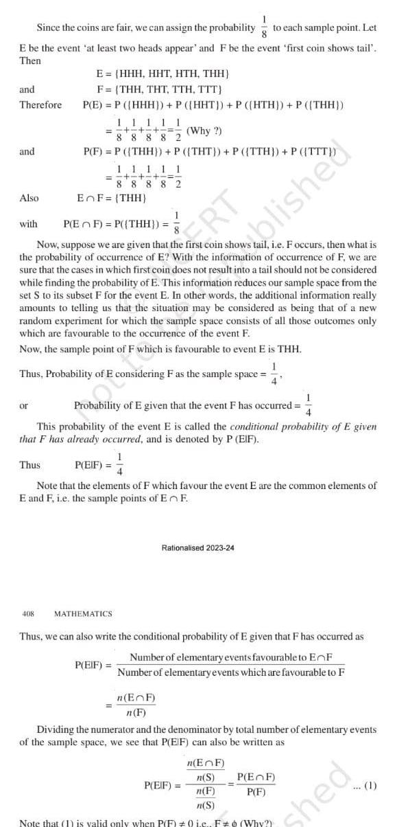E be the event at least two heads appear and F be the event first coin shows tail Then and Therefore and 1 Since the coins are fair we can assign the probability to each sample point Let Also with or E HHH HHT HTH THH F THH THT TTH TTT P E P HHH P HHT P HTH P THH Thus 1 1 111 Why 88 882 P F P THH P THT P TTH P TTT 408 11111 8 8 8 8 2 P EF P THH Now suppose we are given that the first coin shows tail i e F occurs then what is the probability of occurrence of E With the information of occurrence of F we are sure that the cases in which first coin does not result into a tail should not be considered while finding the probability of E This information reduces our sample space from the set S to its subset F for the event E In other words the additional information really amounts to telling us that the situation may be considered as being that of a new random experiment for which the sample space consists of all those outcomes only which are favourable to the occurrence of the event F Now the sample point of F which is favourable to event E is THH 1 Thus Probability of E considering F as the sample space 4 EnF THH 1 Probability of E given that the event F has occurred 4 This probability of the event E is called the conditional probability of E given that F has already occurred and is denoted by P EIF P EIF MATHEMATICS Note that the elements of F which favour the event E are the common elements of E and F i e the sample points of En F RT 1 P EIF Thus we can also write the conditional probability of E given that F has occurred as Number of elementary events favourable to EnF Number of elementary events which are favourable to F n EF n F Rationalised 2023 24 blished Dividing the numerator and the denominator by total number of elementary events of the sample space we see that P EIF can also be written as n EnF n S n F n S Note that 1 is valid only when P F 0 i e F Why P EIF P EF P F hed 1