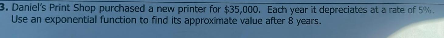 3 Daniel s Print Shop purchased a new printer for 35 000 Each year it depreciates at a rate of 5 Use an exponential function to find its approximate value after 8 years