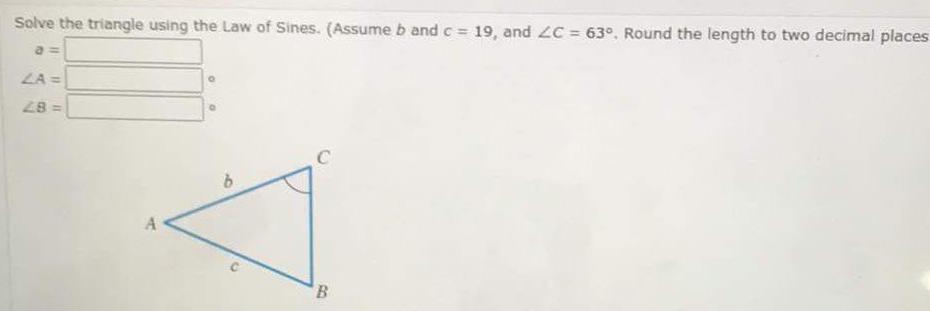 Solve the triangle using the Law of Sines Assume b and c 19 and ZC 63 Round the length to two decimal places a LA 28 A B