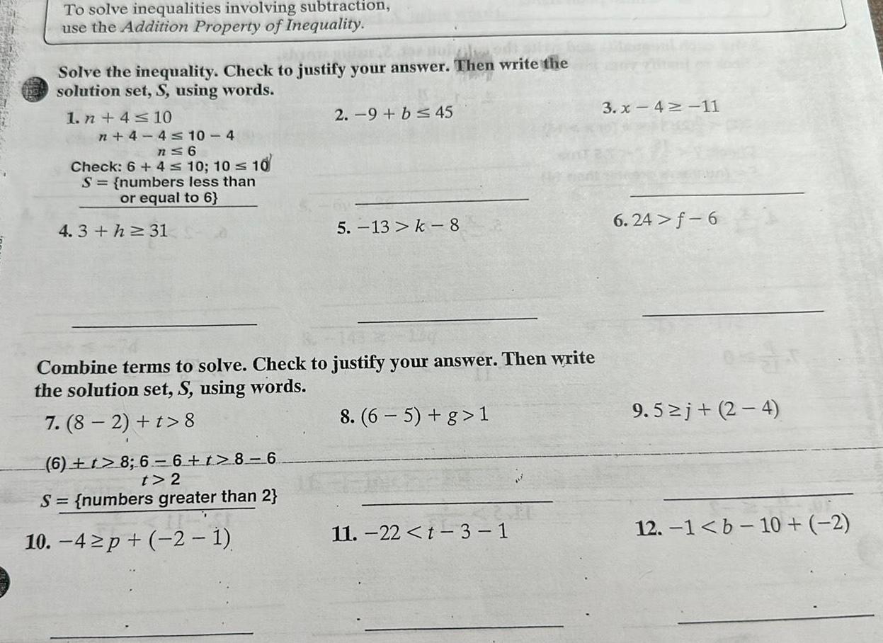 To solve inequalities involving subtraction use the Addition Property of Inequality homi Solve the inequality Check to justify your answer Then write the solution set S using words 1 n 4 10 n 4 4 10 4 n 6 Check 6 4 10 10 10 S numbers less than or equal to 6 4 3 h 31 2 9 b 45 5 13 k 8 Combine terms to solve Check to justify your answer Then write the solution set S using words 7 8 2 t 8 8 6 5 g 1 6 t 8 6 6 t 8 6 t 2 S numbers greater than 2 10 4 p 2 1 11 22 t 3 1 3 x 4 11 6 24 f 6 9 5 j 2 4 12 1 b 10 2