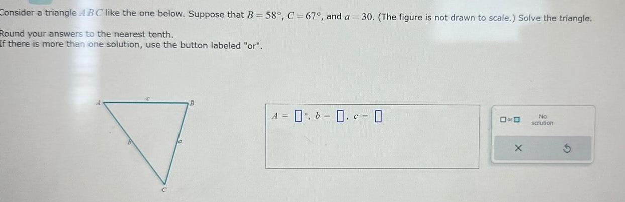 Consider a triangle ABC like the one below Suppose that B 58 C 67 and a 30 The figure is not drawn to scale Solve the triangle Round your answers to the nearest tenth If there is more than one solution use the button labeled or A 0 b 0 c 0 or O X No solution