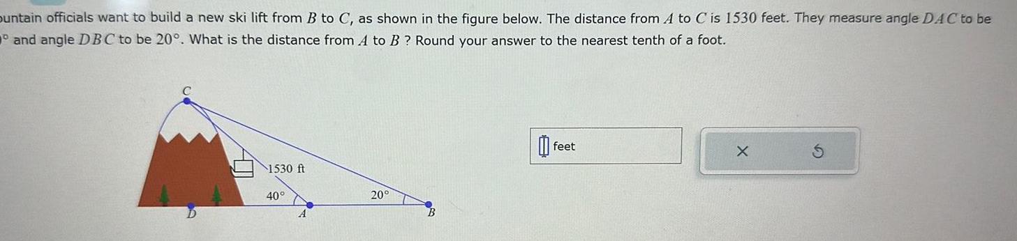 ountain officials want to build a new ski lift from B to C as shown in the figure below The distance from A to C is 1530 feet They measure angle DAC to be and angle DBC to be 20 What is the distance from A to B Round your answer to the nearest tenth of a foot 1530 ft 40 A 20 feet