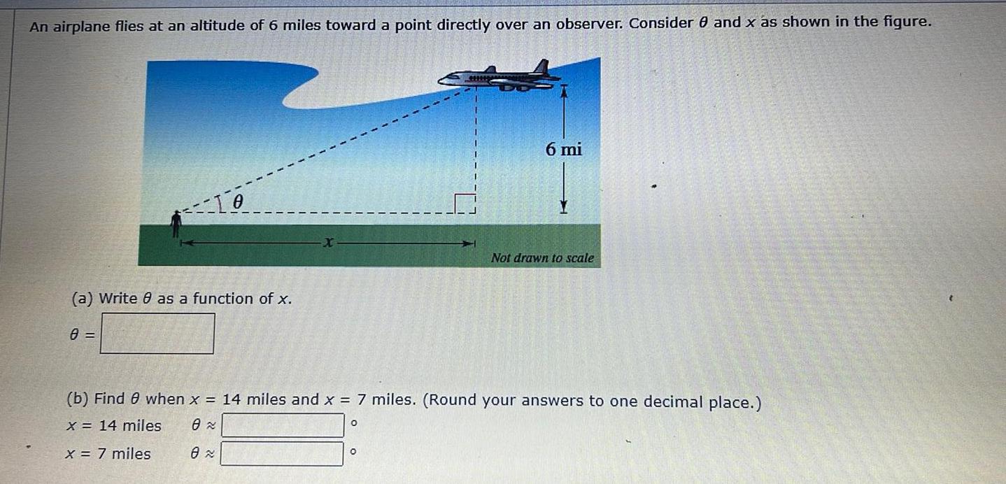 An airplane flies at an altitude of 6 miles toward a point directly over an observer Consider 0 and x as shown in the figure To a Write 8 as a function of x 8 0 6 mi b Find 8 when x 14 miles and x 7 miles Round your answers to one decimal place x 14 miles 8 x 7 miles 0 O Not drawn to scale