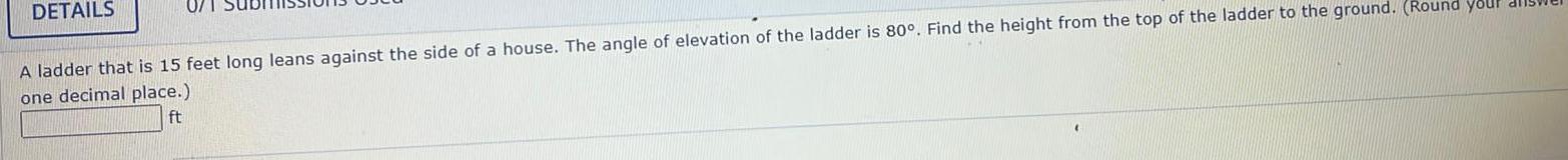 DETAILS 07 A ladder that is 15 feet long leans against the side of a house The angle of elevation of the ladder is 80 Find the height from the top of the ladder one decimal place ft the ground Round your dis