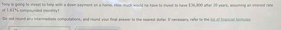 Tony is going to invest to help with a down payment on a home How much would he have to invest to have 36 800 after 10 years assuming an interest rate of 1 61 compounded monthly Do not round any intermediate computations and round your final answer to the nearest dollar If necessary refer to the list of financial formulas
