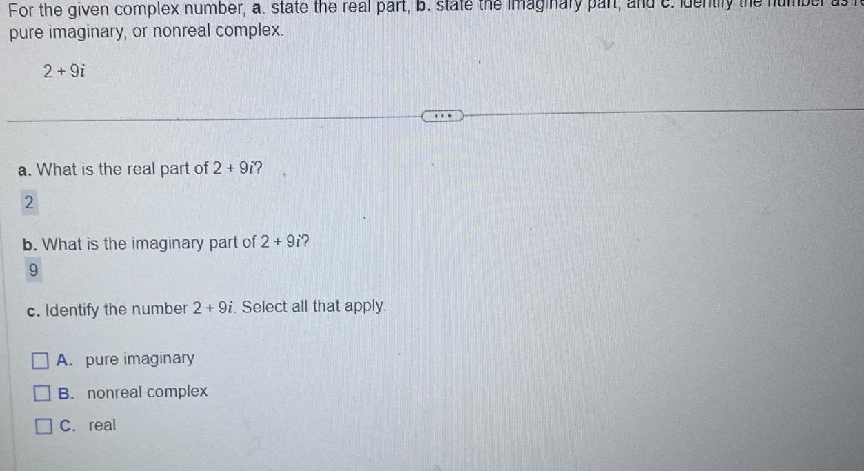 For the given complex number a state the real part b state the Imaginary part and pure imaginary or nonreal complex 2 9i a What is the real part of 2 9i 2 b What is the imaginary part of 2 9i 9 c Identify the number 2 9i Select all that apply A pure imaginary B nonreal complex C real y the nu