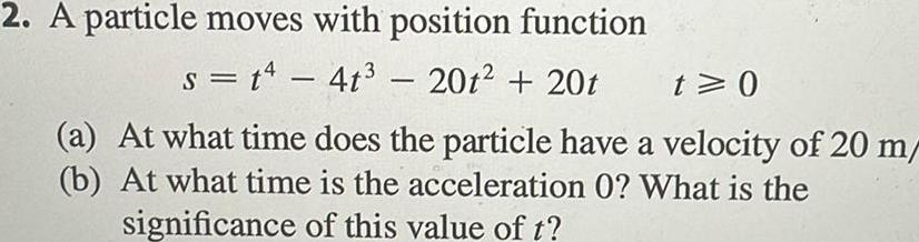 2 A particle moves with position function s t4 4t 20t 20t t 0 a At what time does the particle have a velocity of 20 m b At what time is the acceleration 0 What is the significance of this value of t