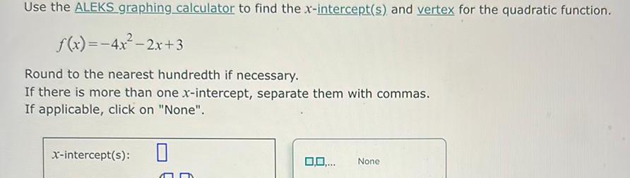 Use the ALEKS graphing calculator to find the x intercept s and vertex for the quadratic function f x 4x 2x 3 Round to the nearest hundredth if necessary If there is more than one x intercept separate them with commas If applicable click on None 0 x intercept s 0 0 None