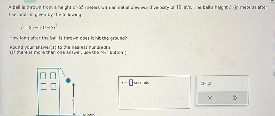 A ball is thrown from a height of 65 meters with an initial downward velocity of 10 m s The ball s height h in meters after t seconds is given by the following h 65 101 57 How long after the ball is thrown does it hit the ground Round your answer s to the nearest hundredth If there is more than one answer use the or button ground seconds or X