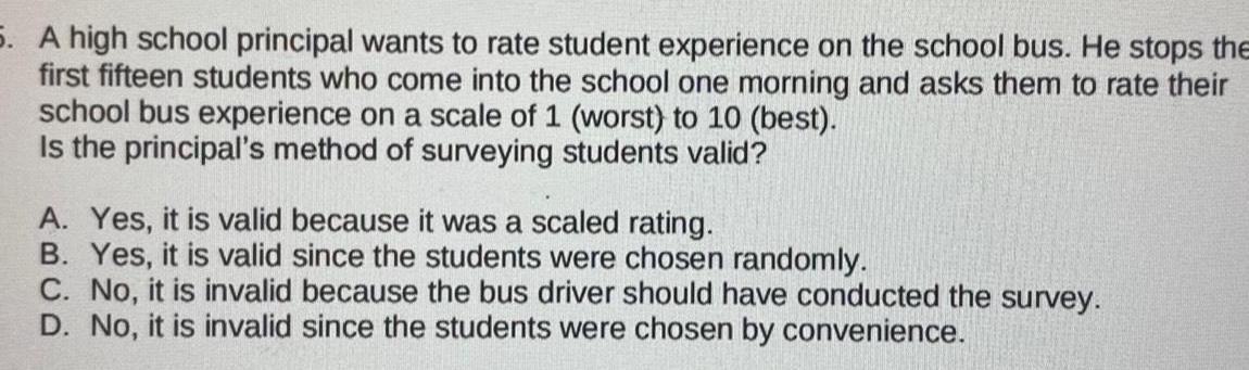 5 A high school principal wants to rate student experience on the school bus He stops the first fifteen students who come into the school one morning and asks them to rate their school bus experience on a scale of 1 worst to 10 best Is the principal s method of surveying students valid A Yes it is valid because it was a scaled rating B Yes it is valid since the students were chosen randomly C No it is invalid because the bus driver should have conducted the survey D No it is invalid since the students were chosen by convenience