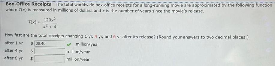 Box Office Receipts The total worldwide box office receipts for a long running movie are approximated by the following function where 7 x is measured in millions of dollars and x is the number of years since the movie s release T x 120x x 4 How fast are the total receipts changing 1 yr 4 yr and 6 yr after its release Round your answers to two decimal places after 1 yr 38 40 million year after 4 yr after 6 yr S million year million year