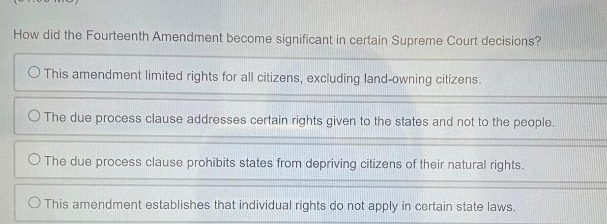 How did the Fourteenth Amendment become significant in certain Supreme Court decisions O This amendment limited rights for all citizens excluding land owning citizens O The due process clause addresses certain rights given to the states and not to the people O The due process clause prohibits states from depriving citizens of their natural rights O This amendment establishes that individual rights do not apply in certain state laws