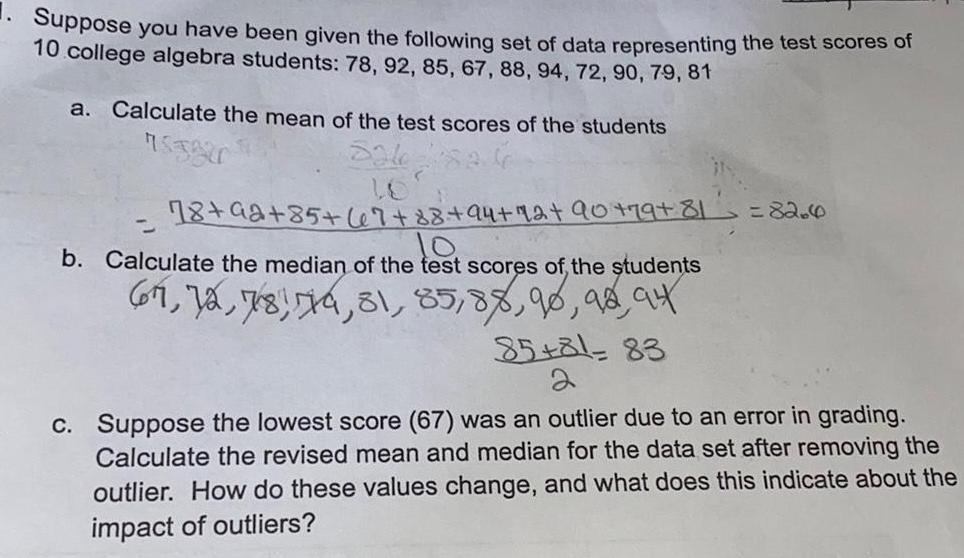 Suppose you have been given the following set of data representing the test scores of 10 college algebra students 78 92 85 67 88 94 72 90 79 81 a Calculate the mean of the test scores of the students 753820 18 92 85 67 88 94 42 90 79 81 b Calculate the median of the test scores of the students 67 72 78 79 81 85 88 90 92 94 85 81 83 82 6 c Suppose the lowest score 67 was an outlier due to an error in grading Calculate the revised mean and median for the data set after removing the outlier How do these values change and what does this indicate about the impact of outliers