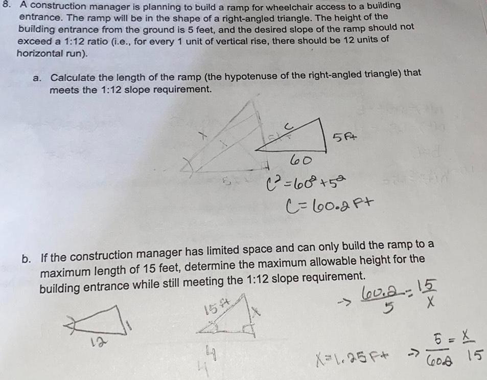 8 A construction manager is planning to build a ramp for wheelchair access to a building entrance The ramp will be in the shape of a right angled triangle The height of the building entrance from the ground is 5 feet and the desired slope of the ramp should not exceed a 1 12 ratio i e for every 1 unit of vertical rise there should be 12 units of horizontal run a Calculate the length of the ramp the hypotenuse of the right angled triangle that meets the 1 12 slope requirement C 4 4 5A 60 60 52 C 60 2 Ft b If the construction manager has limited space and can only build the ramp to a maximum length of 15 feet determine the maximum allowable height for the building entrance while still meeting the 1 12 slope requirement 15 60 2 60 2 15 5 X 1 25 F X 6 X 60 2 15