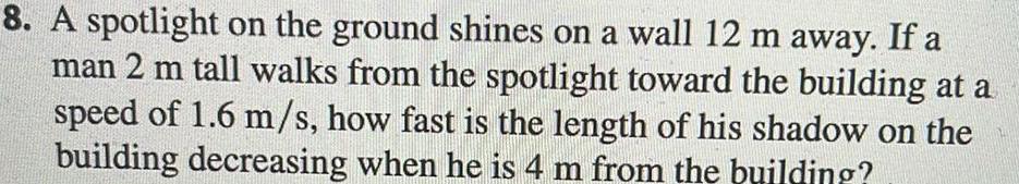 8 A spotlight on the ground shines on a wall 12 m away If a man 2 m tall walks from the spotlight toward the building at a speed of 1 6 m s how fast is the length of his shadow on the building decreasing when he is 4 m from the building