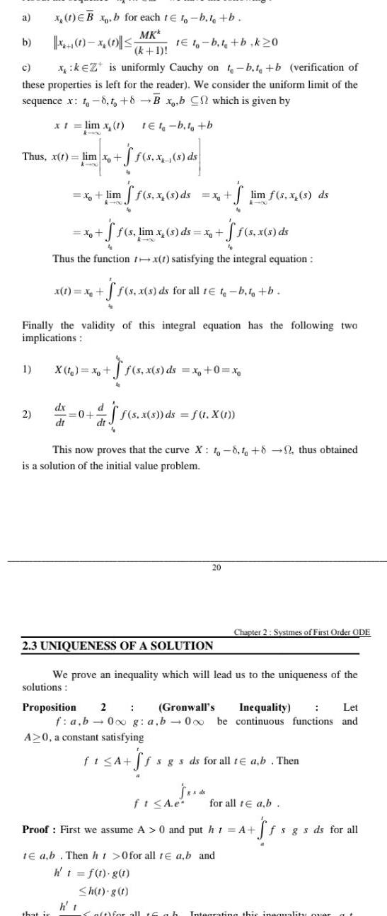 a b Xx 1 x 0 5 1E t b t b k20 c x keZ is uniformly Cauchy on t b t b verification of these properties is left for the reader We consider the uniform limit of the sequence x to 8 to 8B x b C which is given by x t lim x 1 1E1 b t b x 1 B x b for each te to b t b MK k 1 Thus x t lim xo 1 2 F 8 8 89 ds f s x x lim ff s x s ds x lim f s x s ds E xXx 4 ff s lim x s ds x f f s x s ds Thus the function tx 1 satisfying the integral equation Finally the validity of this integral equation has the following two implications x dx dt x 1 x ff s f s x s ds for all 1 t b t b that is X t x f s 4 d 0 f s x s ds x 0 xo j f s x s ds f t X t This now proves that the curve X 1 8 1 82 thus obtained is a solution of the initial value problem 2 3 UNIQUENESS OF A SOLUTION 20 We prove an inequality which will lead us to the uniqueness of the solutions Let Proposition 2 Gronwall s Inequality f a b 0 g a b 000 be continuous functions and A 0 a constant satisfying ft A Chapter 2 Systmes of First Order ODE g de ffs gs ds for all te ab Then ft A e Proof First we assume A 0 and put ht A S te ab Then ht 0 for all 1 a b and h t f t g t h t g t for all te a b fsgs ds for all Salt for all 16 ab Integrating this inequality over at