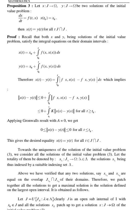 MATHEMATICS Proposition 3 Let x J n y J be two solutions of the initial value problem dx f t x x t x dt then x 1 y 1 for all tJnJ Proof Recall that both x and y being solutions of the initial value problem satisfy the integral equations on their domain intervals x 1 x f s x s ds y 1 x f s y s ds Therefore x 1 y t ffs x s f s y s ds which implies x 1 y 1 0 s x s f s y s 0 SK x s y s for all 12 Applying Gronwalls result with A 0 we get 0 x 1 y 1 0 for all 1 1 This gives the desired equality x t y t for all tJJ Towards the uniqueness of the solution of the initial value problem 3 we consider all the solutions of the initial value problem 3 Let the totality of them be denoted by J XEA the solutions x being thus indexed by a suitable indexing set A Above we have verified that any two solutions say x and x are equal on the overlap of their domains Therefore we patch together all the solutions to get a maximal solution is the solution defined on the largest open interval It is obtained as follows Let J U J A clearly Jis an open sub internal of I with x J and all the solutions x patch up to get a solution x J of the initial value problem