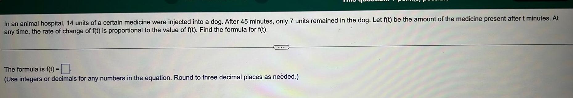 In an animal hospital 14 units of a certain medicine were injected into a dog After 45 minutes only 7 units remained in the dog Let f t be the amount of the medicine present after t minutes At any time the rate of change of f t is proportional to the value of f t Find the formula for f t The formula is f t Use integers or decimals for any numbers in the equation Round to three decimal places as needed