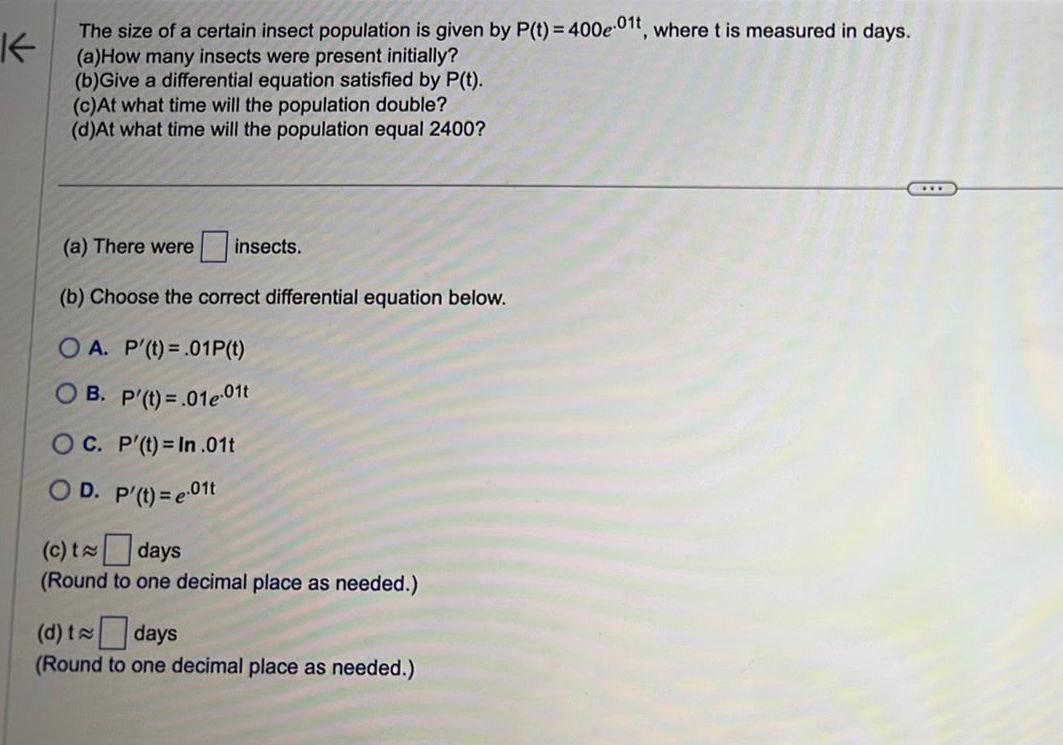 K The size of a certain insect population is given by P t 400e01t where t is measured in days a How many insects were present initially b Give a differential equation satisfied by P t c At what time will the population double d At what time will the population equal 2400 a There were insects b Choose the correct differential equation below OA P t 01P t OB P t 01e 01t OC P t In 01t OD P t e 01t c t days Round to one decimal place as needed d t days Round to one decimal place as needed