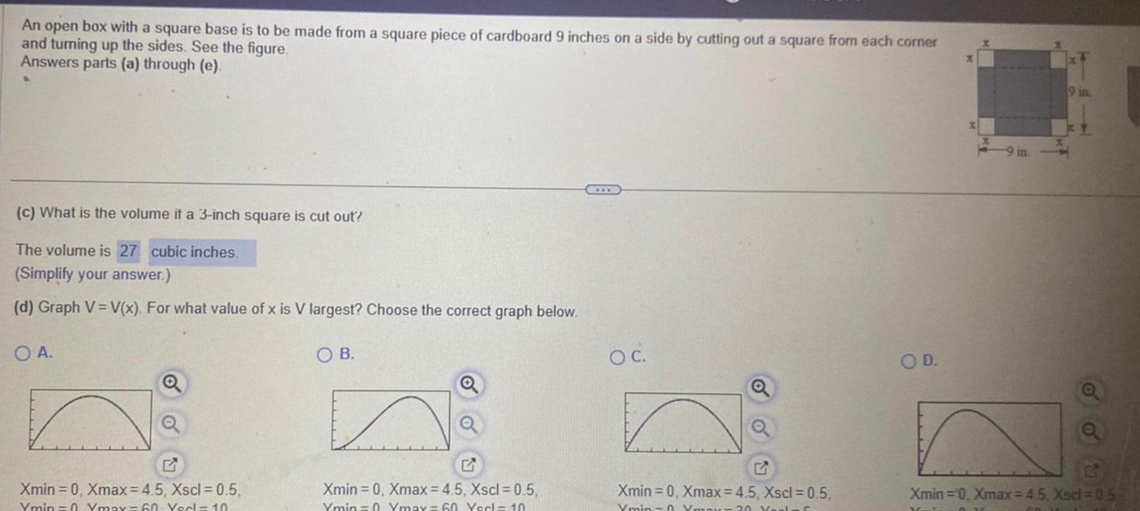 An open box with a square base is to be made from a square piece of cardboard 9 inches on a side by cutting out a square from each corner and turning up the sides See the figure Answers parts a through e c What is the volume it a 3 inch square is cut out The volume is 27 cubic inches Simplify your answer d Graph V V x For what value of x is V largest Choose the correct graph below OA Q Q Xmin 0 Xmax 4 5 Xscl 0 5 Ymin 0 Ymax 60 Yerl 10 OB Xmin 0 Xmax 4 5 Xscl 0 5 Ymin 0 Ymax 60 Yerl 10 O C Q Xmin 0 Xmax 4 5 Xscl 0 5 Ymin Ymax 20 Yaels C O D a Q 2 Xmin 0 Xmax 45 Xsd 0