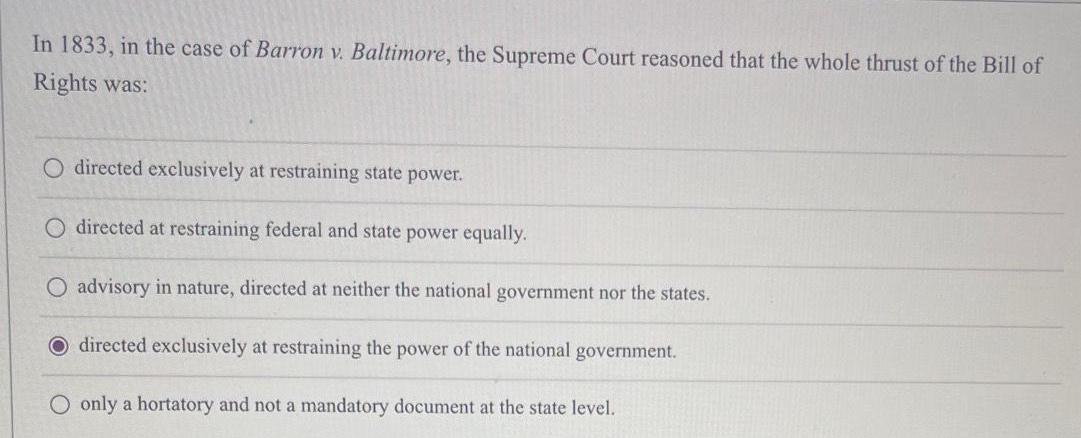 In 1833 in the case of Barron v Baltimore the Supreme Court reasoned that the whole thrust of the Bill of Rights was O directed exclusively at restraining state power directed at restraining federal and state power equally O advisory in nature directed at neither the national government nor the states O directed exclusively at restraining the power of the national government O only a hortatory and not a mandatory document at the state level