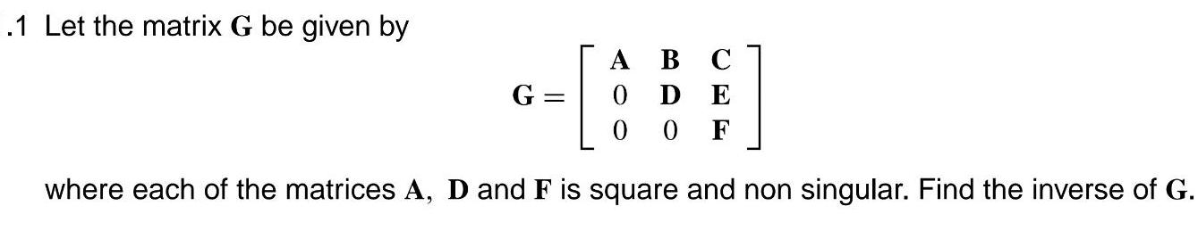 1 Let the matrix G be given by G A B C 0 D E 00F where each of the matrices A D and F is square and non singular Find the inverse of G