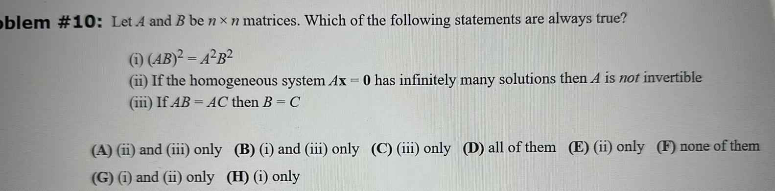 oblem 10 Let A and B be nxn matrices Which of the following statements are always true i AB A B ii If the homogeneous system Ax 0 has infinitely many solutions then A is not invertible iii If AB AC then B C A ii and iii only B i and iii only C iii only D all of them E ii only F none of them G i and ii only H i only