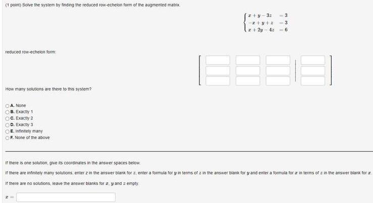 1 point Solve the system by finding the reduced row echelon form of the augmented matrix reduced row echelon form How many solutions are there to this system OA None B Exactly 1 OC Exactly 2 D Exactly 3 E Infinitely many F None of the above z y 3z x y z x 2y 4 6 a ww 3 3 If there is one solution give its coordinates in the answer spaces below If there are infinitely many solutions enter z in the answer blank for z enter a formula for y in terms of in the answer blank for y and enter a formula for a in terms of in the answer blank for z If there are no solutions leave the answer blanks for z y and empty