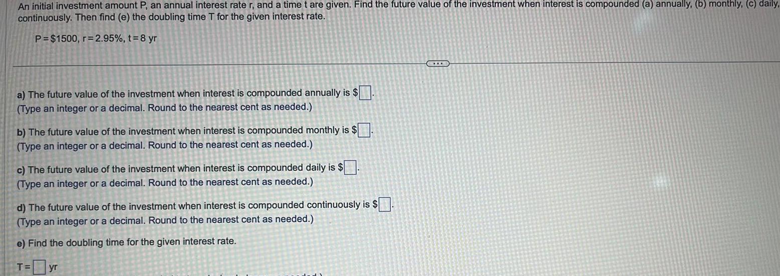 An initial investment amount P an annual interest rate r and a time t are given Find the future value of the investment when interest is compounded a annually b monthly c daily continuously Then find e the doubling time T for the given interest rate P 1500 r 2 95 t 8 yr a The future value of the investment when interest is compounded annually is Type an integer or a decimal Round to the nearest cent as needed b The future value of the investment when interest is compounded monthly is Type an integer or a decimal Round to the nearest cent as needed c The future value of the investment when interest is compounded daily is Type an integer or a decimal Round to the nearest cent as needed d The future value of the investment when interest is compounded continuously is Type an integer or a decimal Round to the nearest cent as needed e Find the doubling time for the given interest rate T yr C