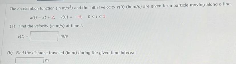 The acceleration function in m s2 and the initial velocity v 0 in m s are given for a particle moving along a line a t 2t 2 v 0 15 Ost 5 a Find the velocity in m s at time t m s b Find the distance traveled in m during the given time interval m